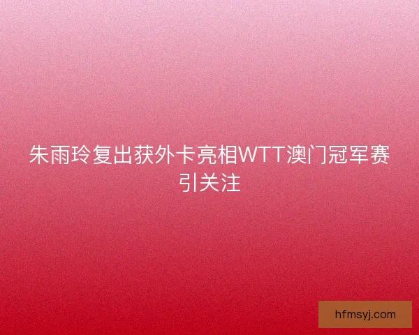 朱雨玲复出获外卡亮相WTT澳门冠军赛引关注