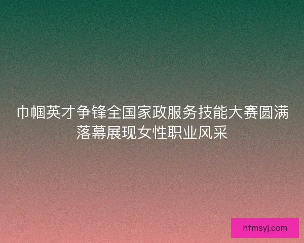 巾帼英才争锋全国家政服务技能大赛圆满落幕展现女性职业风采