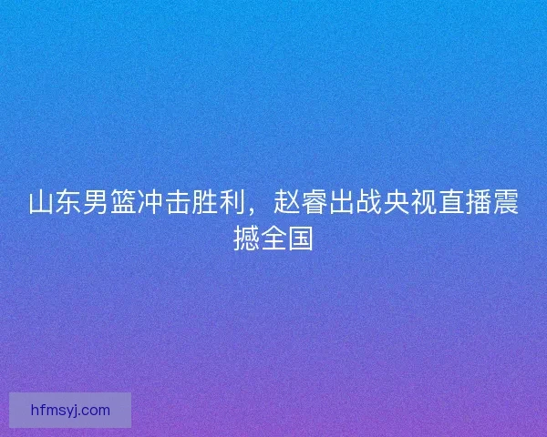 山东男篮冲击胜利，赵睿出战央视直播震撼全国
