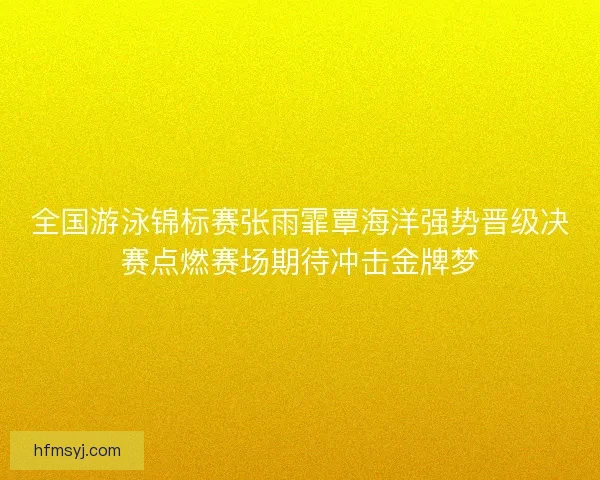全国游泳锦标赛张雨霏覃海洋强势晋级决赛点燃赛场期待冲击金牌梦
