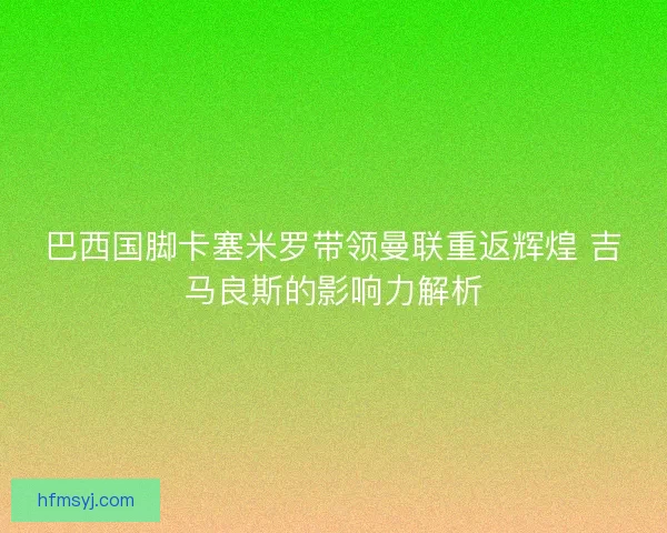 巴西国脚卡塞米罗带领曼联重返辉煌 吉马良斯的影响力解析